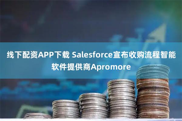 线下配资APP下载 Salesforce宣布收购流程智能软件提供商Apromore
