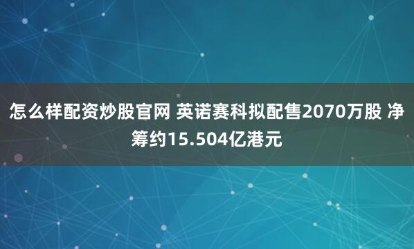 怎么样配资炒股官网 英诺赛科拟配售2070万股 净筹约15.504亿港元