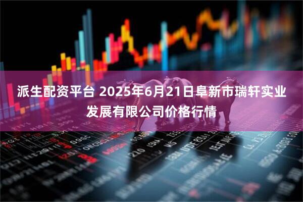 派生配资平台 2025年6月21日阜新市瑞轩实业发展有限公司价格行情
