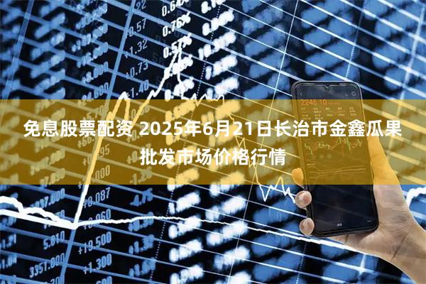 免息股票配资 2025年6月21日长治市金鑫瓜果批发市场价格行情