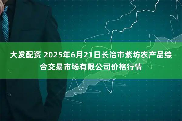 大发配资 2025年6月21日长治市紫坊农产品综合交易市场有限公司价格行情