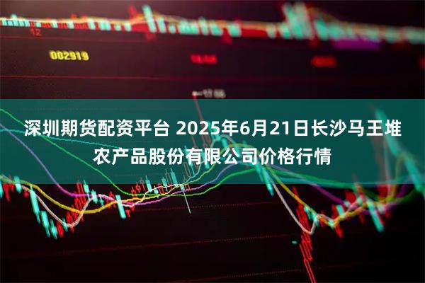 深圳期货配资平台 2025年6月21日长沙马王堆农产品股份有限公司价格行情