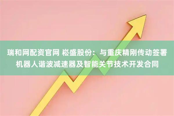 瑞和网配资官网 崧盛股份：与重庆精刚传动签署机器人谐波减速器及智能关节技术开发合同