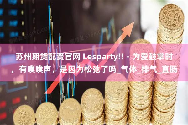 苏州期货配资官网 Lesparty!! - 为爱鼓掌时，有噗噗声，是因为松弛了吗_气体_排气_直肠