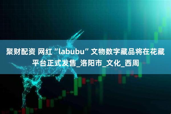聚财配资 网红“labubu”文物数字藏品将在花藏平台正式发售_洛阳市_文化_西周