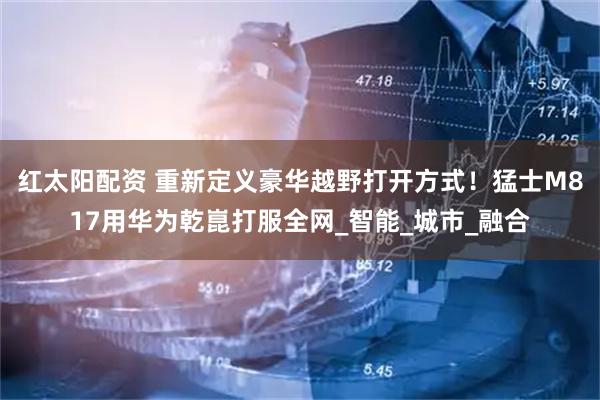 红太阳配资 重新定义豪华越野打开方式！猛士M817用华为乾崑打服全网_智能_城市_融合