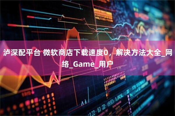 泸深配平台 微软商店下载速度0，解决方法大全_网络_Game_用户