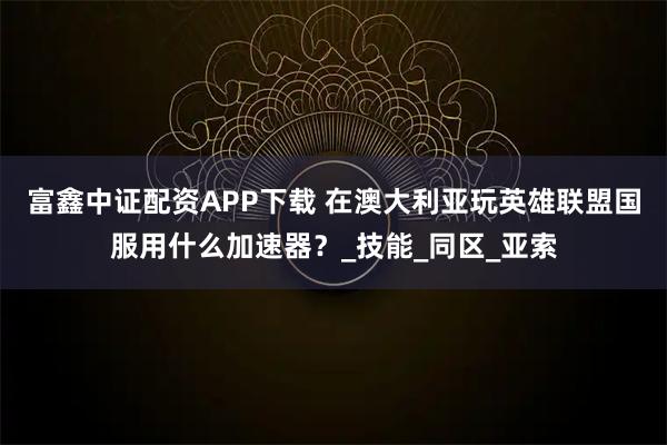 富鑫中证配资APP下载 在澳大利亚玩英雄联盟国服用什么加速器？_技能_同区_亚索