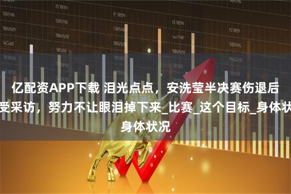 亿配资APP下载 泪光点点，安洗莹半决赛伤退后接受采访，努力不让眼泪掉下来_比赛_这个目标_身体状况