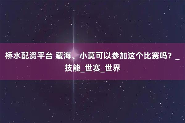 桥水配资平台 藏海、小莫可以参加这个比赛吗？_技能_世赛_世界
