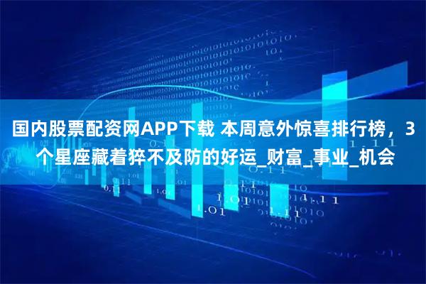 国内股票配资网APP下载 本周意外惊喜排行榜，3 个星座藏着猝不及防的好运_财富_事业_机会