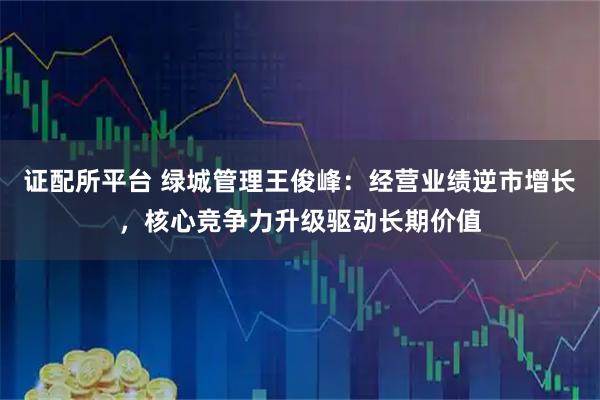 证配所平台 绿城管理王俊峰：经营业绩逆市增长，核心竞争力升级驱动长期价值