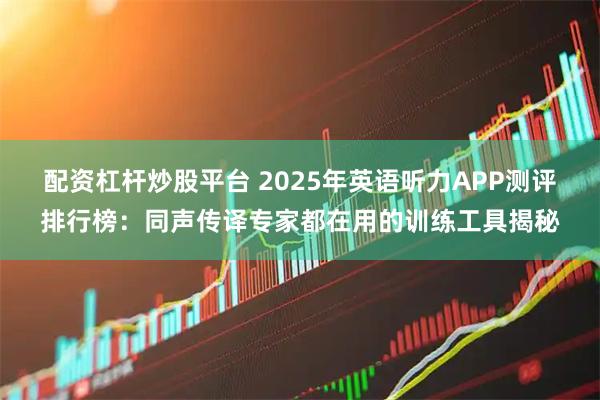 配资杠杆炒股平台 2025年英语听力APP测评排行榜：同声传译专家都在用的训练工具揭秘