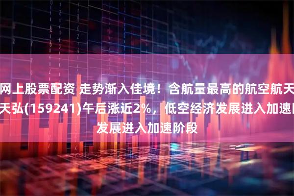 网上股票配资 走势渐入佳境！含航量最高的航空航天ETF天弘(159241)午后涨近2%，低空经济发展进入加速阶段