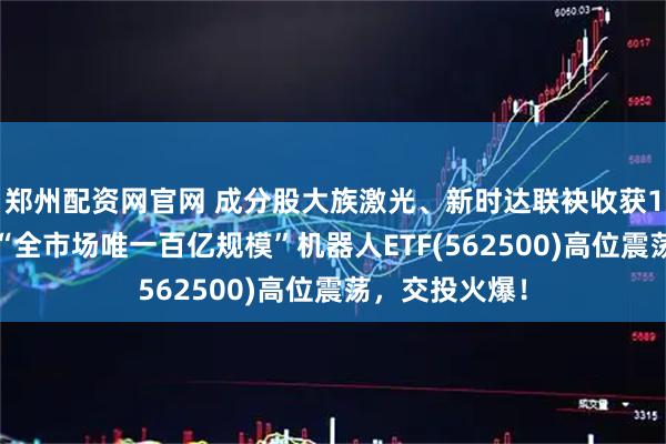 郑州配资网官网 成分股大族激光、新时达联袂收获10%涨停板！“全市场唯一百亿规模”机器人ETF(562500)高位震荡，交投火爆！