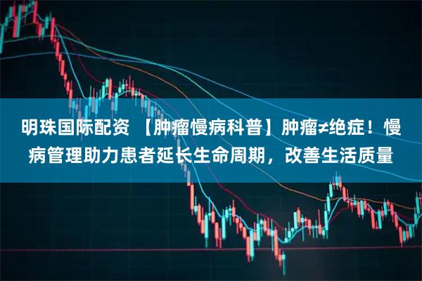 明珠国际配资 【肿瘤慢病科普】肿瘤≠绝症！慢病管理助力患者延长生命周期，改善生活质量