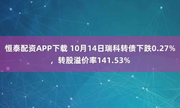 恒泰配资APP下载 10月14日瑞科转债下跌0.27%，转股溢价率141.53%