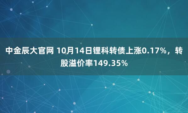 中金辰大官网 10月14日锂科转债上涨0.17%，转股溢价率149.35%