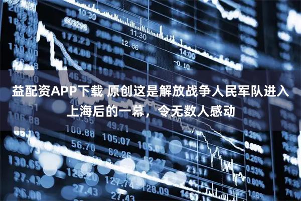 益配资APP下载 原创这是解放战争人民军队进入上海后的一幕，令无数人感动