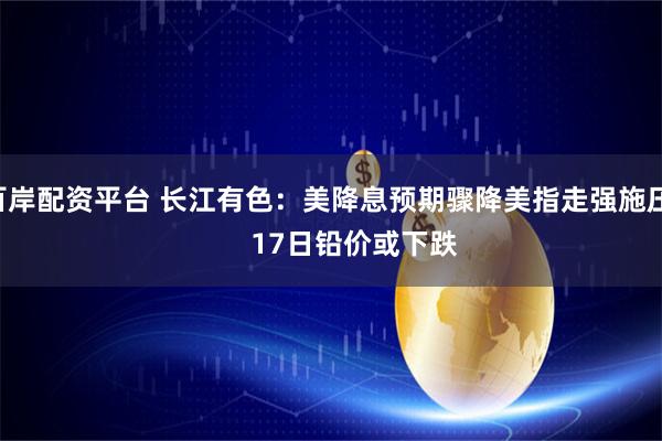 百岸配资平台 长江有色：美降息预期骤降美指走强施压       17日铅价或下跌