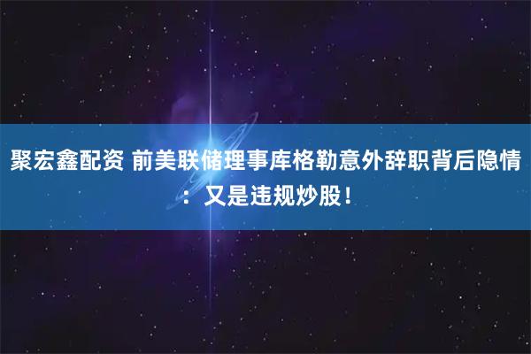 聚宏鑫配资 前美联储理事库格勒意外辞职背后隐情：又是违规炒股！