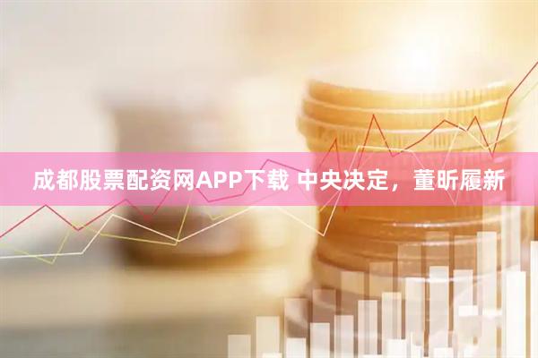 成都股票配资网APP下载 中央决定，董昕履新