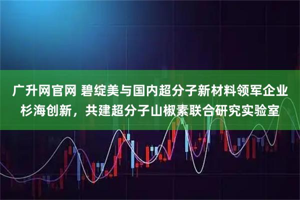广升网官网 碧绽美与国内超分子新材料领军企业杉海创新,共建超分子山椒素联合研究实验室