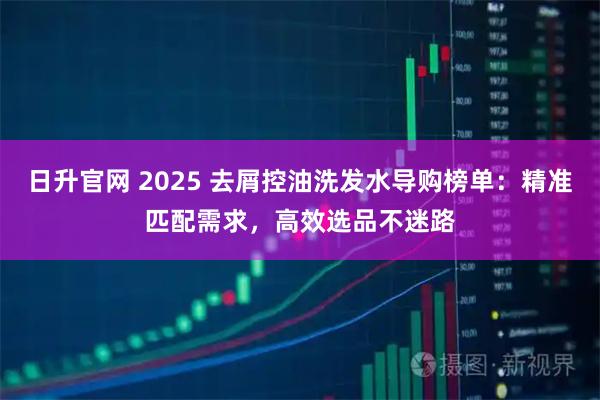 日升官网 2025 去屑控油洗发水导购榜单：精准匹配需求，高效选品不迷路