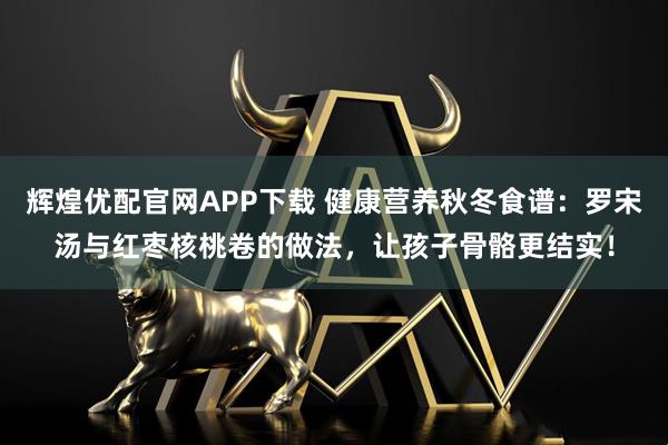 辉煌优配官网APP下载 健康营养秋冬食谱：罗宋汤与红枣核桃卷的做法，让孩子骨骼更结实！