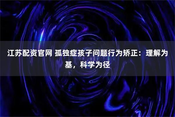 江苏配资官网 孤独症孩子问题行为矫正：理解为基，科学为径