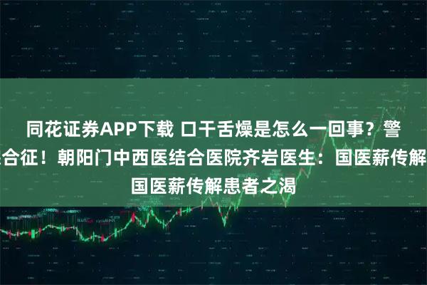 同花证券APP下载 口干舌燥是怎么一回事？警惕干燥综合征！朝阳门中西医结合医院齐岩医生：国医薪传解患者之渴