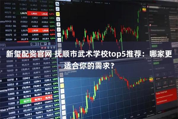 新玺配资官网 抚顺市武术学校top5推荐：哪家更适合你的需求？