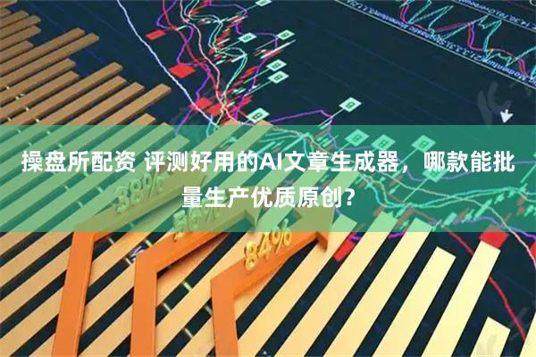 操盘所配资 评测好用的AI文章生成器，哪款能批量生产优质原创？