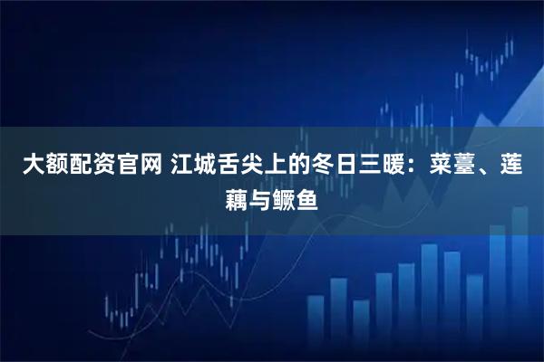 大额配资官网 江城舌尖上的冬日三暖：菜薹、莲藕与鳜鱼