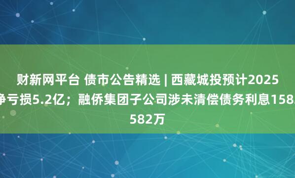 财新网平台 债市公告精选 | 西藏城投预计2025年净亏损5.2亿；融侨集团子公司涉未清偿债务利息1582万