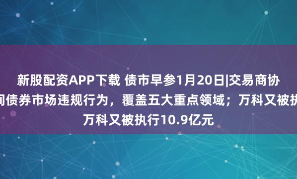 新股配资APP下载 债市早参1月20日|交易商协会通报银行间债券市场违规行为，覆盖五大重点领域；万科又被执行10.9亿元