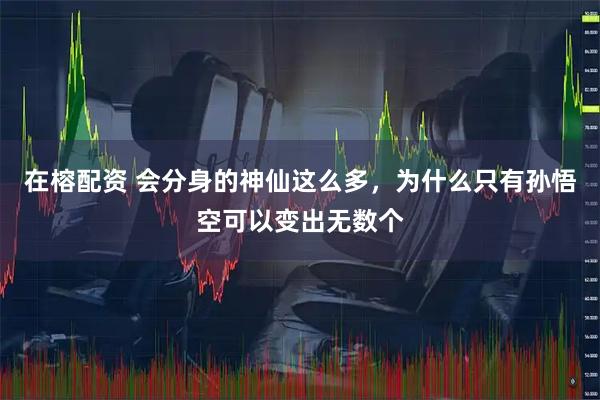 在榕配资 会分身的神仙这么多，为什么只有孙悟空可以变出无数个