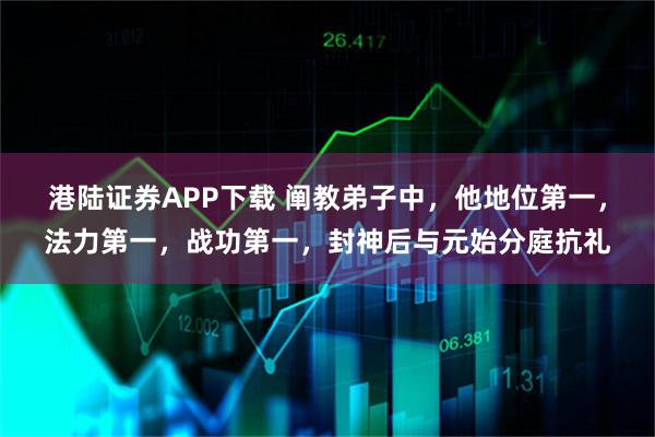 港陆证券APP下载 阐教弟子中，他地位第一，法力第一，战功第一，封神后与元始分庭抗礼