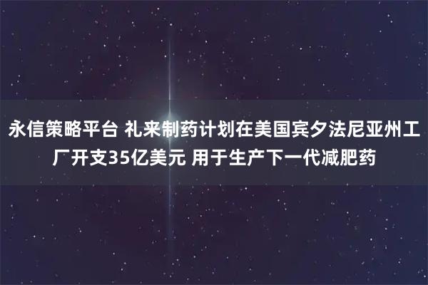永信策略平台 礼来制药计划在美国宾夕法尼亚州工厂开支35亿美元 用于生产下一代减肥药