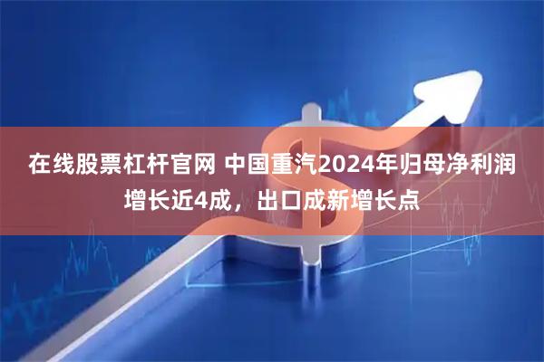 在线股票杠杆官网 中国重汽2024年归母净利润增长近4成，出口成新增长点