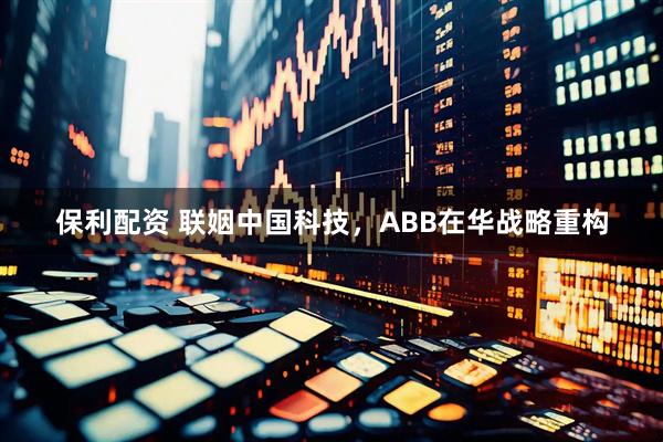 保利配资 联姻中国科技，ABB在华战略重构