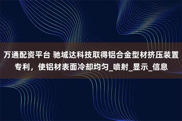 万通配资平台 驰域达科技取得铝合金型材挤压装置专利，使铝材表面冷却均匀_喷射_显示_信息