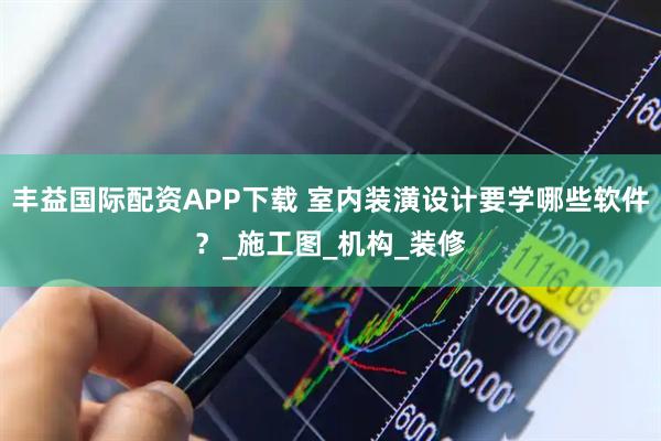 丰益国际配资APP下载 室内装潢设计要学哪些软件？_施工图_机构_装修