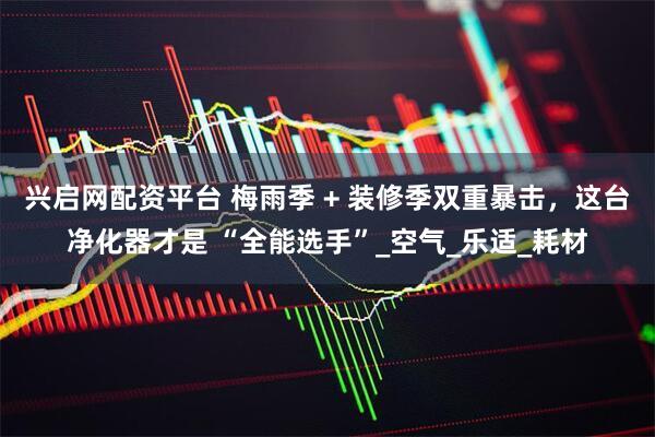 兴启网配资平台 梅雨季 + 装修季双重暴击，这台净化器才是 “全能选手”_空气_乐适_耗材