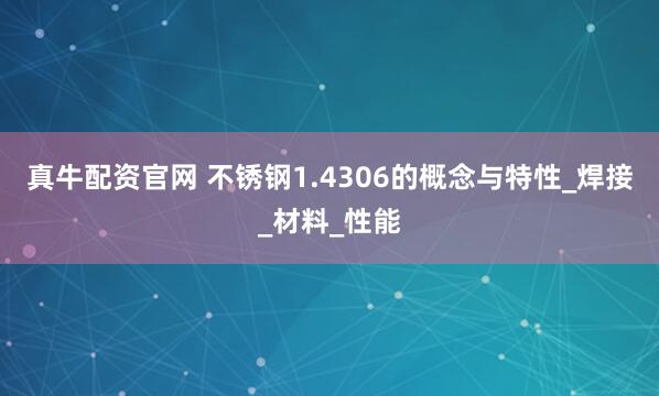 真牛配资官网 不锈钢1.4306的概念与特性_焊接_材料_性能