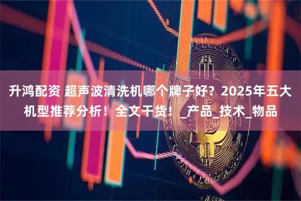 升鸿配资 超声波清洗机哪个牌子好？2025年五大机型推荐分析！全文干货！_产品_技术_物品