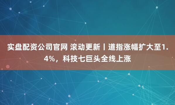 实盘配资公司官网 滚动更新丨道指涨幅扩大至1.4%，科技七巨头全线上涨