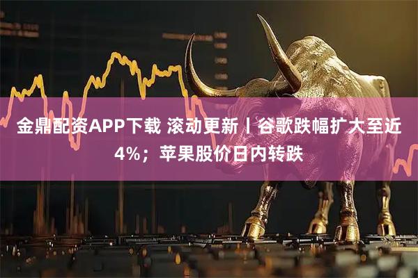 金鼎配资APP下载 滚动更新丨谷歌跌幅扩大至近4%；苹果股价日内转跌