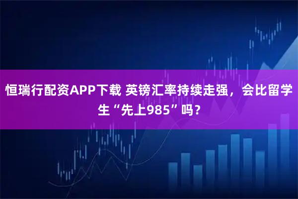 恒瑞行配资APP下载 英镑汇率持续走强，会比留学生“先上985”吗？