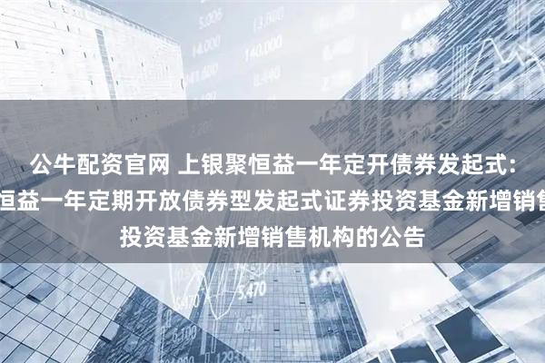 公牛配资官网 上银聚恒益一年定开债券发起式: 关于上银聚恒益一年定期开放债券型发起式证券投资基金新增销售机构的公告